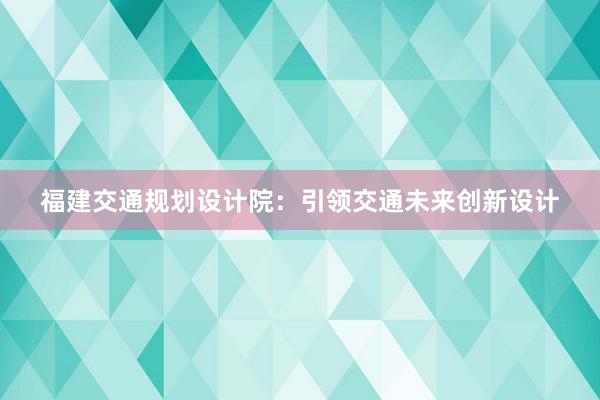 福建交通规划设计院：引领交通未来创新设计